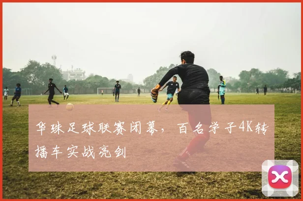 华珠足球联赛闭幕，百名学子4K转播车实战亮剑
