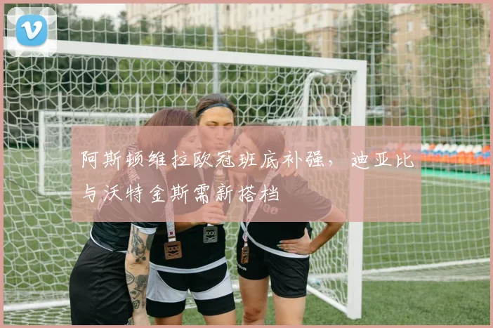 阿斯顿维拉欧冠班底补强，迪亚比与沃特金斯需新搭档