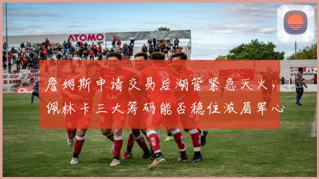 詹姆斯申请交易后湖管紧急灭火，佩林卡三大筹码能否稳住浓眉军心？