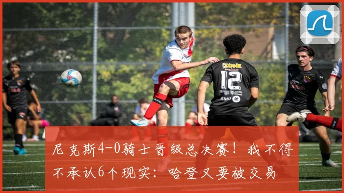 尼克斯4-0骑士晋级总决赛！我不得不承认6个现实：哈登又要被交易