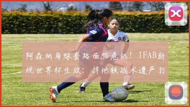 阿森纳角球套路面临危机！IFAB新规世界杯生效：挤地铁战术遭严打